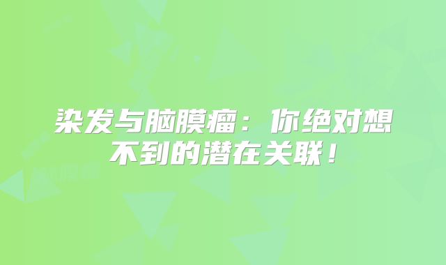 染发与脑膜瘤：你绝对想不到的潜在关联！