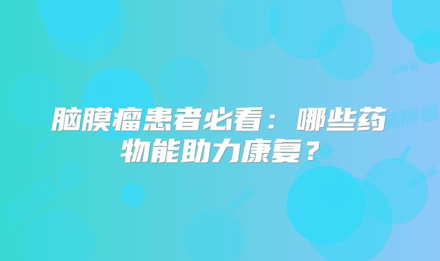 脑膜瘤患者必看：哪些药物能助力康复？