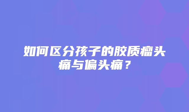 如何区分孩子的胶质瘤头痛与偏头痛？