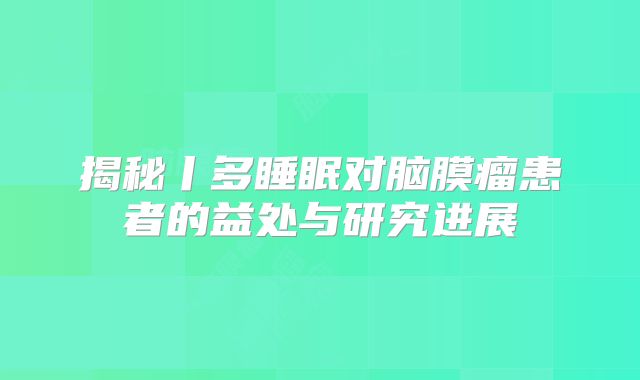 揭秘丨多睡眠对脑膜瘤患者的益处与研究进展