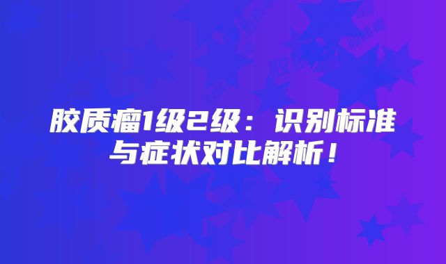 胶质瘤1级2级：识别标准与症状对比解析！