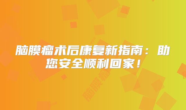 脑膜瘤术后康复新指南：助您安全顺利回家！
