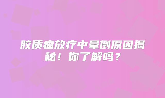 胶质瘤放疗中晕倒原因揭秘！你了解吗？