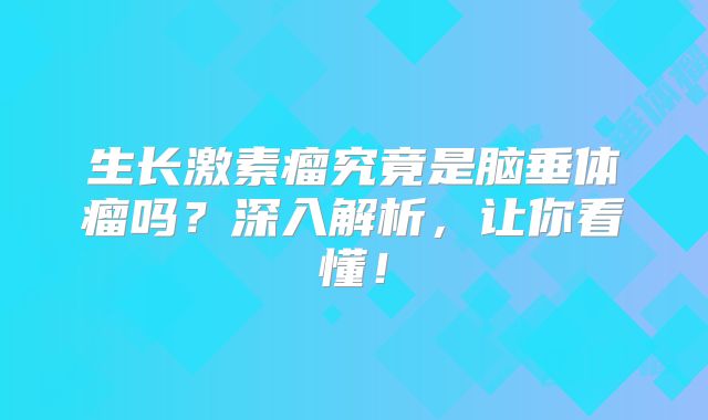 生长激素瘤究竟是脑垂体瘤吗？深入解析，让你看懂！