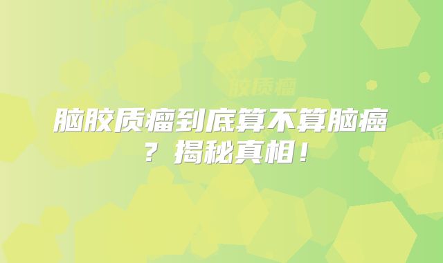脑胶质瘤到底算不算脑癌？揭秘真相！