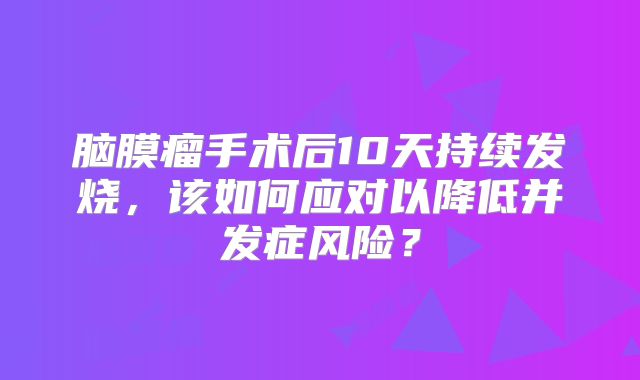 脑膜瘤手术后10天持续发烧，该如何应对以降低并发症风险？