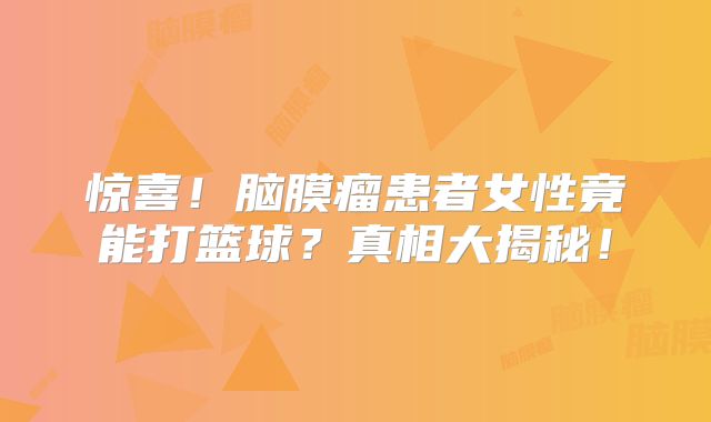 惊喜！脑膜瘤患者女性竟能打篮球？真相大揭秘！