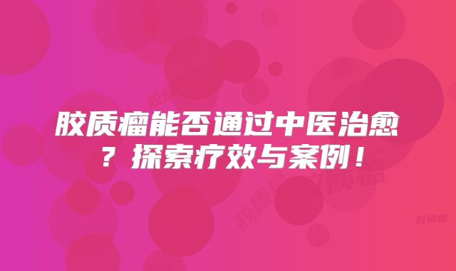 胶质瘤能否通过中医治愈？探索疗效与案例！