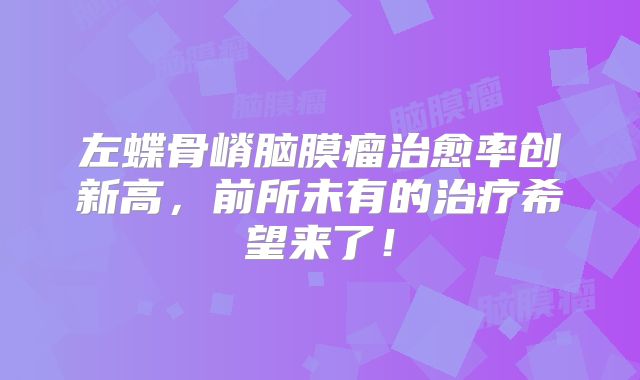 左蝶骨嵴脑膜瘤治愈率创新高，前所未有的治疗希望来了！