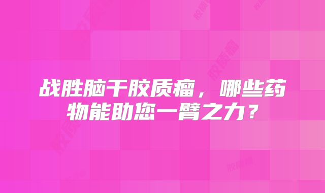 战胜脑干胶质瘤，哪些药物能助您一臂之力？