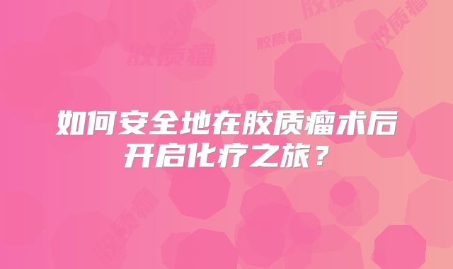 如何安全地在胶质瘤术后开启化疗之旅？