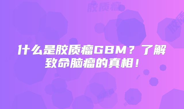 什么是胶质瘤GBM？了解致命脑瘤的真相！