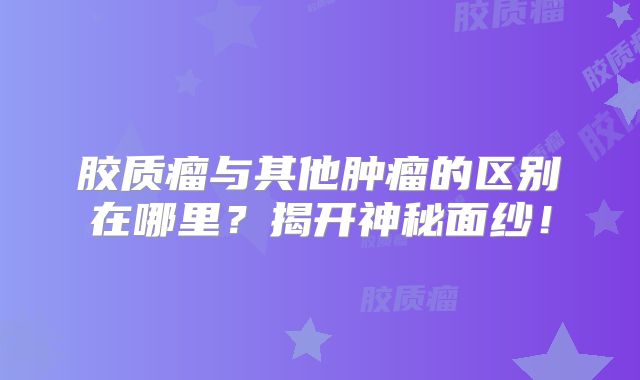 胶质瘤与其他肿瘤的区别在哪里？揭开神秘面纱！