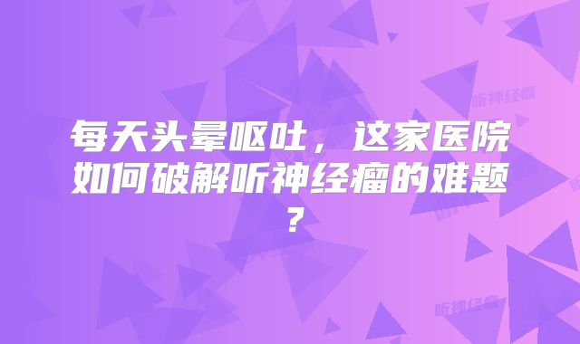 每天头晕呕吐，这家医院如何破解听神经瘤的难题？