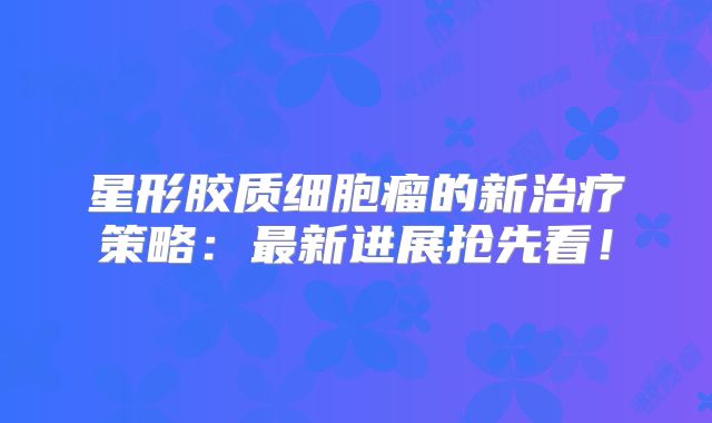 星形胶质细胞瘤的新治疗策略：最新进展抢先看！