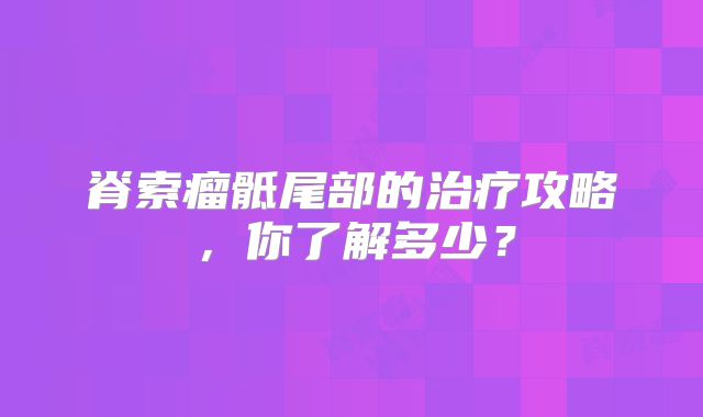 脊索瘤骶尾部的治疗攻略，你了解多少？