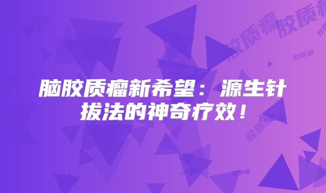 脑胶质瘤新希望：源生针拔法的神奇疗效！