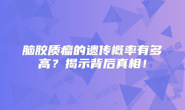 脑胶质瘤的遗传概率有多高？揭示背后真相！