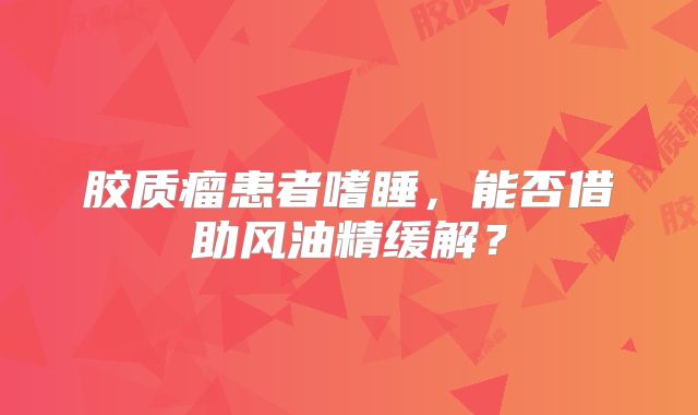胶质瘤患者嗜睡，能否借助风油精缓解？