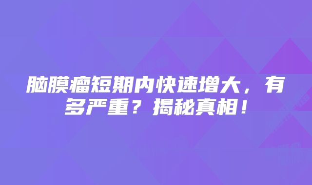 脑膜瘤短期内快速增大，有多严重？揭秘真相！