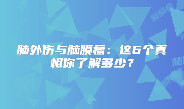 脑外伤与脑膜瘤：这6个真相你了解多少？