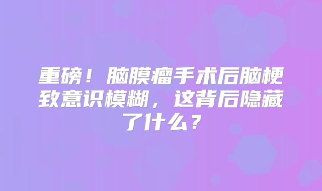 重磅！脑膜瘤手术后脑梗致意识模糊，这背后隐藏了什么？