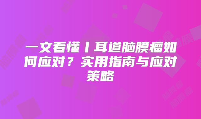 一文看懂丨耳道脑膜瘤如何应对？实用指南与应对策略