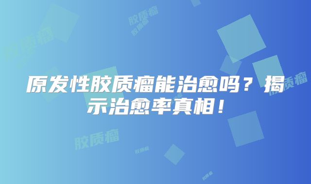 原发性胶质瘤能治愈吗？揭示治愈率真相！
