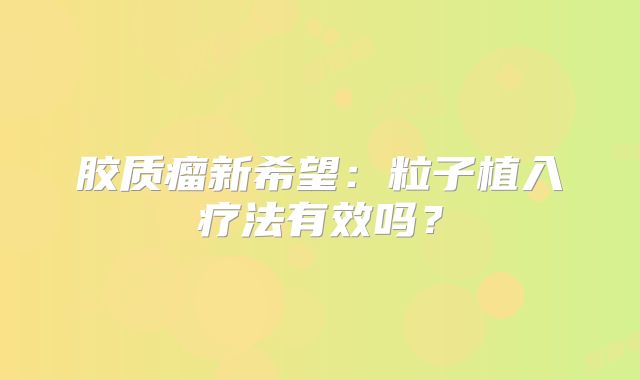 胶质瘤新希望：粒子植入疗法有效吗？