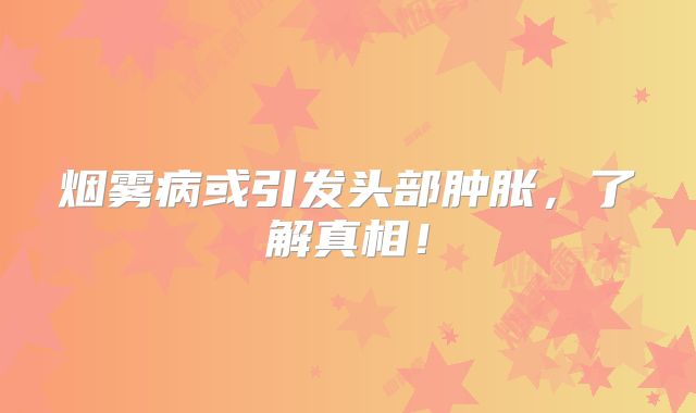 烟雾病或引发头部肿胀，了解真相！