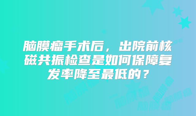 脑膜瘤手术后，出院前核磁共振检查是如何保障复发率降至最低的？