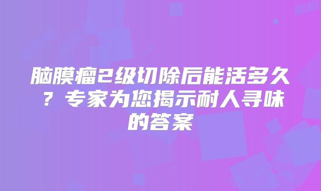 脑膜瘤2级切除后能活多久？专家为您揭示耐人寻味的答案