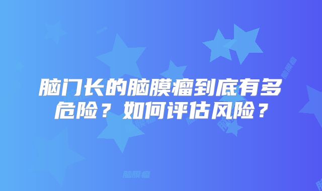 脑门长的脑膜瘤到底有多危险？如何评估风险？