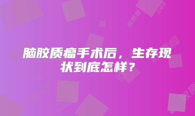 脑胶质瘤手术后，生存现状到底怎样？