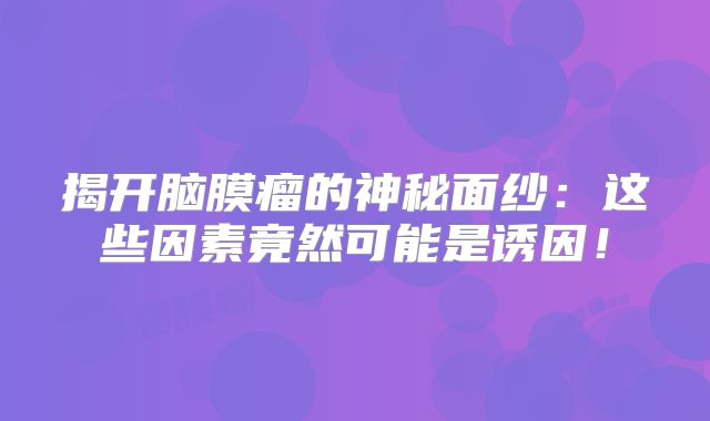 揭开脑膜瘤的神秘面纱：这些因素竟然可能是诱因！