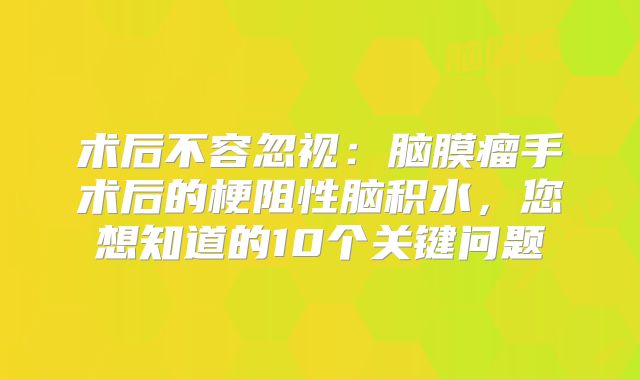 术后不容忽视：脑膜瘤手术后的梗阻性脑积水，您想知道的10个关键问题