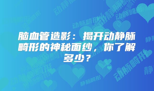 脑血管造影：揭开动静脉畸形的神秘面纱，你了解多少？