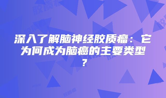 深入了解脑神经胶质瘤：它为何成为脑癌的主要类型？