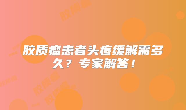 胶质瘤患者头疼缓解需多久？专家解答！