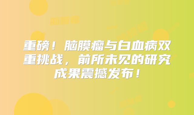 重磅！脑膜瘤与白血病双重挑战，前所未见的研究成果震撼发布！