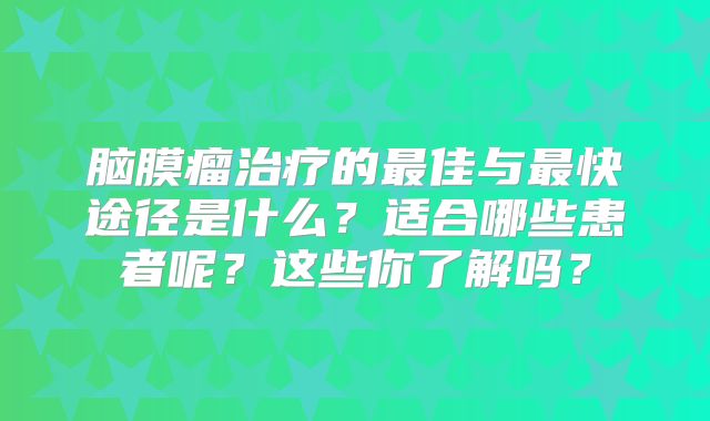 脑膜瘤治疗的最佳与最快途径是什么？适合哪些患者呢？这些你了解吗？