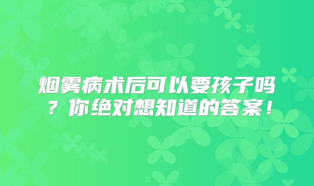 烟雾病术后可以要孩子吗？你绝对想知道的答案！