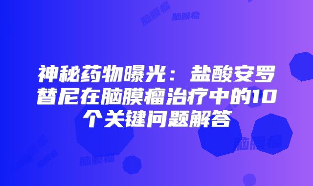 神秘药物曝光：盐酸安罗替尼在脑膜瘤治疗中的10个关键问题解答