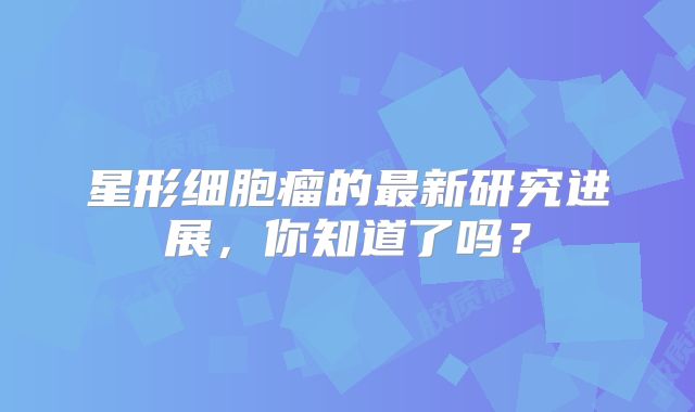 星形细胞瘤的最新研究进展，你知道了吗？