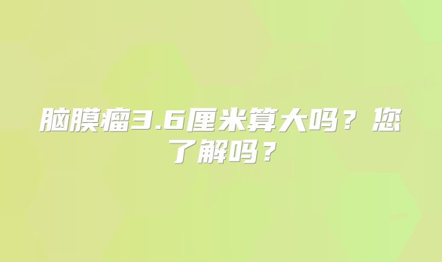 脑膜瘤3.6厘米算大吗？您了解吗？