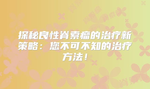 探秘良性脊索瘤的治疗新策略：您不可不知的治疗方法！