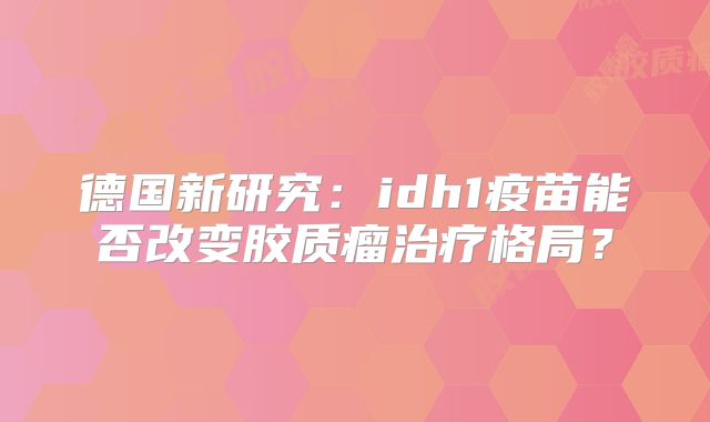 德国新研究：idh1疫苗能否改变胶质瘤治疗格局？