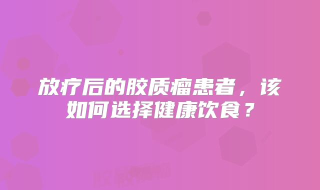 放疗后的胶质瘤患者，该如何选择健康饮食？