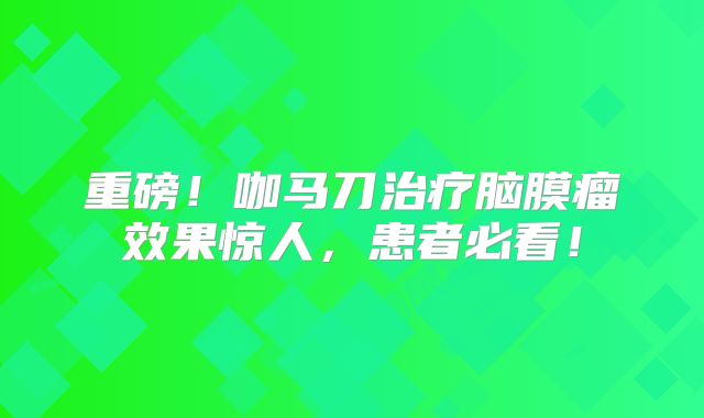 重磅！咖马刀治疗脑膜瘤效果惊人，患者必看！