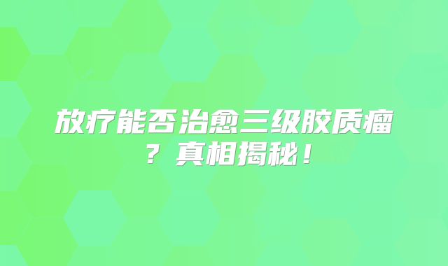 放疗能否治愈三级胶质瘤？真相揭秘！